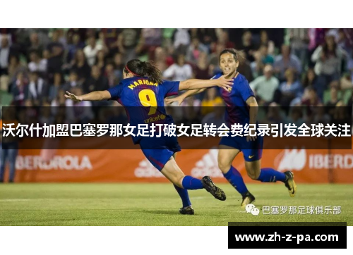 沃尔什加盟巴塞罗那女足打破女足转会费纪录引发全球关注 沃尔什加盟巴塞罗那女足打破女足转会费纪录引发全球关注
