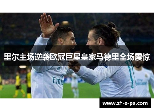 里尔主场逆袭欧冠巨星皇家马德里全场震惊 里尔主场逆袭欧冠巨星皇家马德里全场震惊