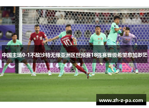 中国主场0-1不敌沙特无缘亚洲区世预赛18强赛晋级希望愈加渺茫