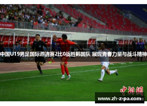 中国U19男足国际邀请赛2比0战胜韩国队 展现青春力量与战斗精神 中国U19男足国际邀请赛2比0战胜韩国队 展现青春力量与战斗精神