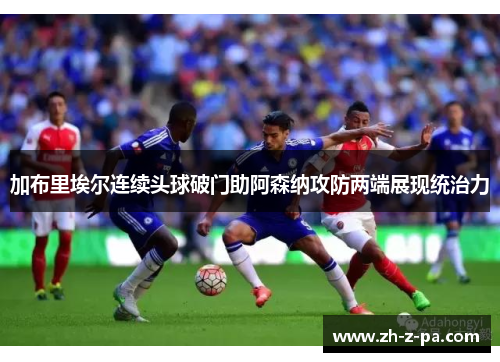 加布里埃尔连续头球破门助阿森纳攻防两端展现统治力 加布里埃尔连续头球破门助阿森纳攻防两端展现统治力