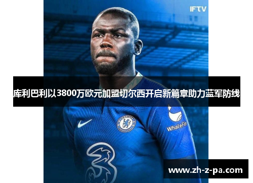库利巴利以3800万欧元加盟切尔西开启新篇章助力蓝军防线 库利巴利以3800万欧元加盟切尔西开启新篇章助力蓝军防线