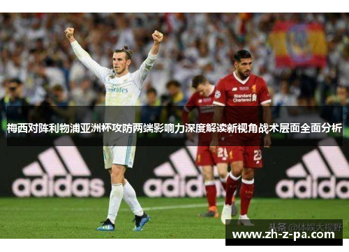 梅西对阵利物浦亚洲杯攻防两端影响力深度解读新视角战术层面全面分析