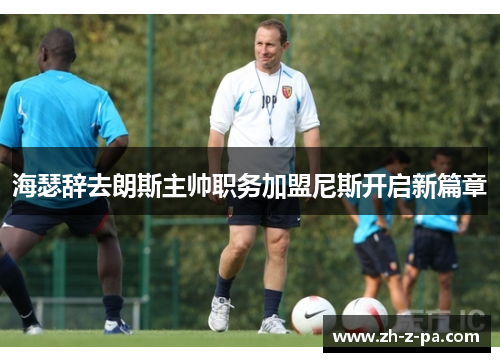 海瑟辞去朗斯主帅职务加盟尼斯开启新篇章 海瑟辞去朗斯主帅职务加盟尼斯开启新篇章