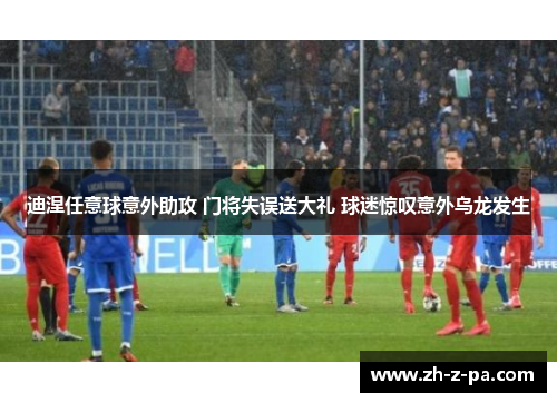 迪涅任意球意外助攻 门将失误送大礼 球迷惊叹意外乌龙发生 迪涅任意球意外助攻 门将失误送大礼 球迷惊叹意外乌龙发生